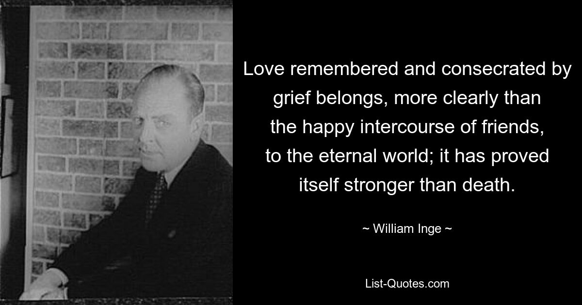 Love remembered and consecrated by grief belongs, more clearly than the happy intercourse of friends, to the eternal world; it has proved itself stronger than death. — © William Inge