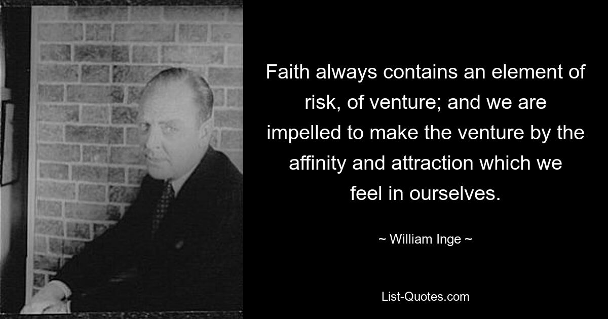 Faith always contains an element of risk, of venture; and we are impelled to make the venture by the affinity and attraction which we feel in ourselves. — © William Inge