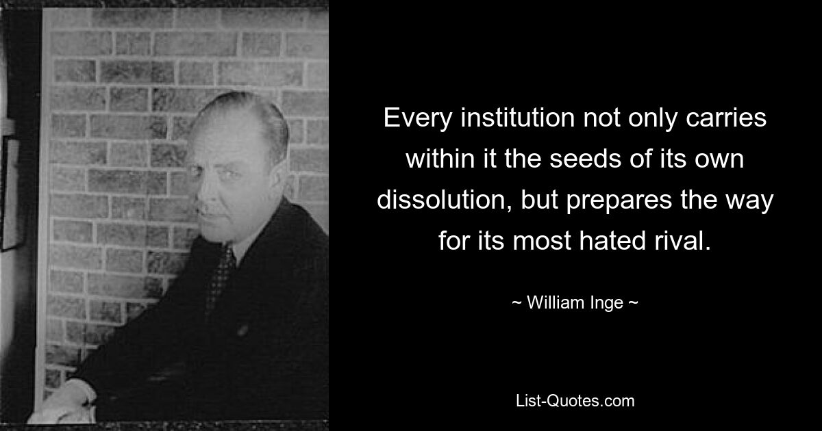 Every institution not only carries within it the seeds of its own dissolution, but prepares the way for its most hated rival. — © William Inge