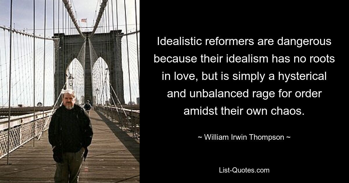 Idealistic reformers are dangerous because their idealism has no roots in love, but is simply a hysterical and unbalanced rage for order amidst their own chaos. — © William Irwin Thompson