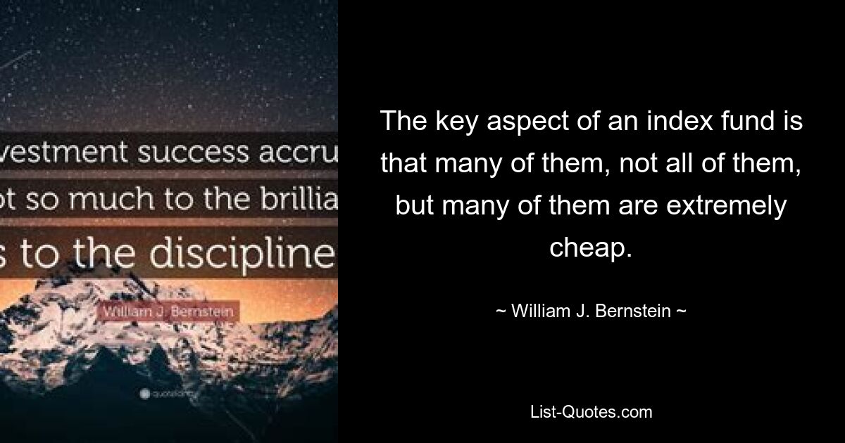 The key aspect of an index fund is that many of them, not all of them, but many of them are extremely cheap. — © William J. Bernstein