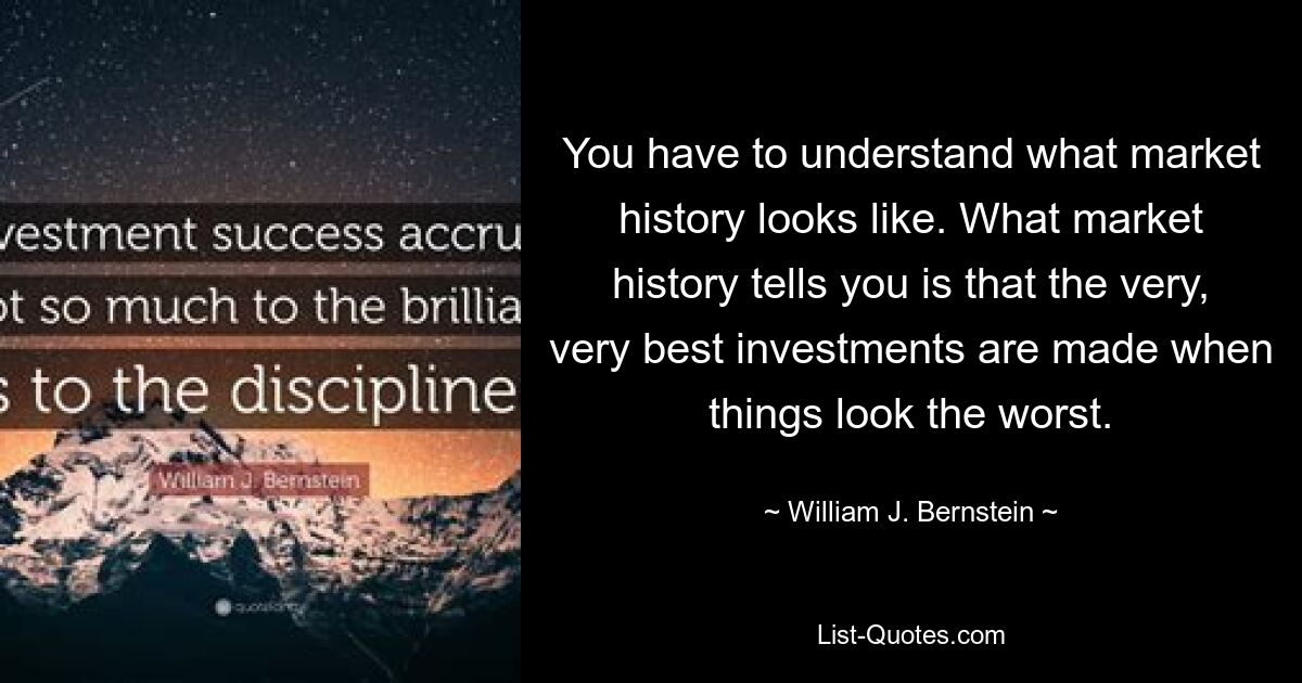 You have to understand what market history looks like. What market history tells you is that the very, very best investments are made when things look the worst. — © William J. Bernstein