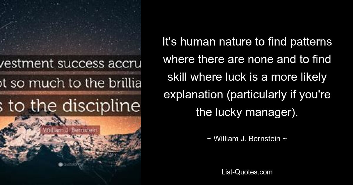 Es liegt in der Natur des Menschen, Muster zu finden, wo keine sind, und Fähigkeiten zu finden, bei denen Glück eine wahrscheinlichere Erklärung ist (insbesondere, wenn Sie der glückliche Manager sind). — © William J. Bernstein