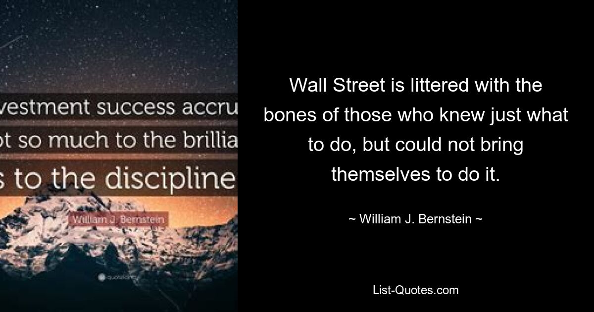 Wall Street is littered with the bones of those who knew just what to do, but could not bring themselves to do it. — © William J. Bernstein