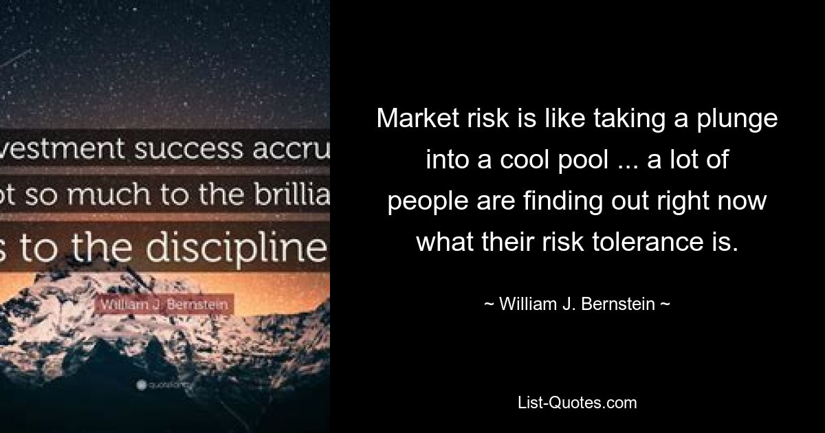 Market risk is like taking a plunge into a cool pool ... a lot of people are finding out right now what their risk tolerance is. — © William J. Bernstein