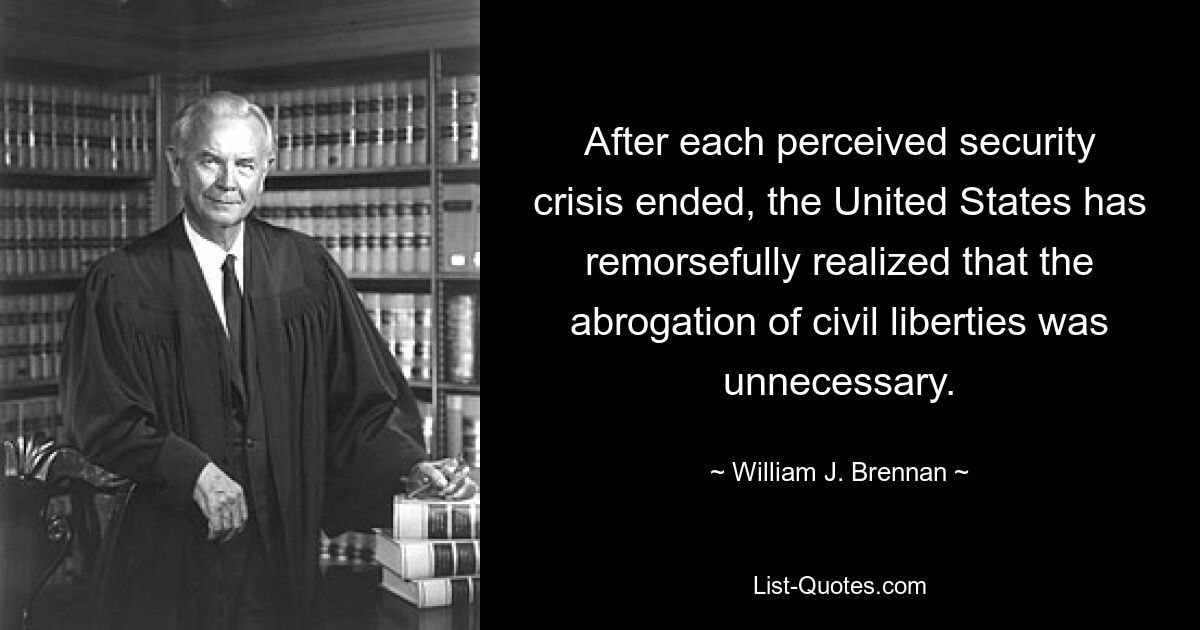 After each perceived security crisis ended, the United States has remorsefully realized that the abrogation of civil liberties was unnecessary. — © William J. Brennan