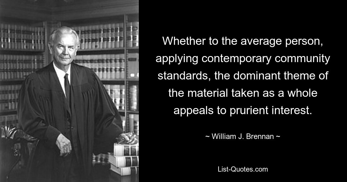 Whether to the average person, applying contemporary community standards, the dominant theme of the material taken as a whole appeals to prurient interest. — © William J. Brennan