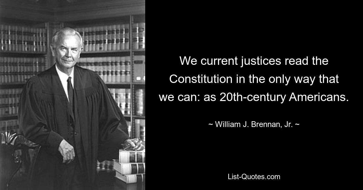 We current justices read the Constitution in the only way that we can: as 20th-century Americans. — © William J. Brennan, Jr.