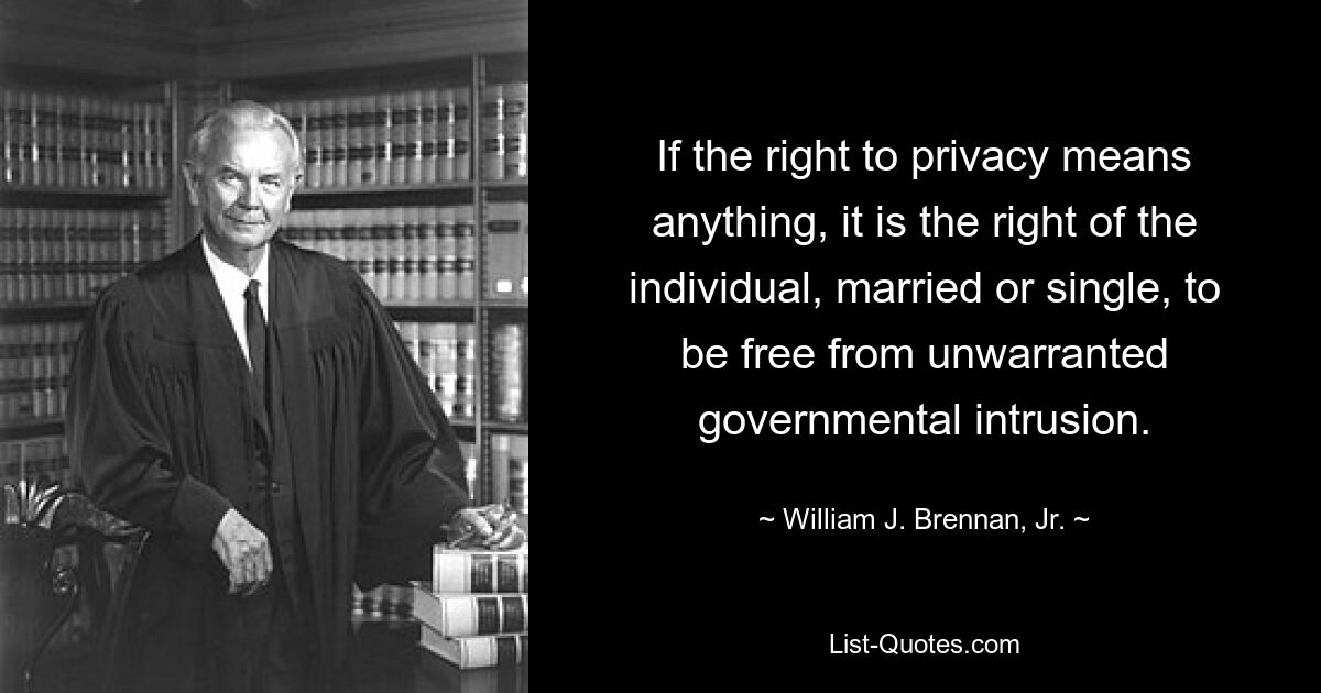 If the right to privacy means anything, it is the right of the individual, married or single, to be free from unwarranted governmental intrusion. — © William J. Brennan, Jr.