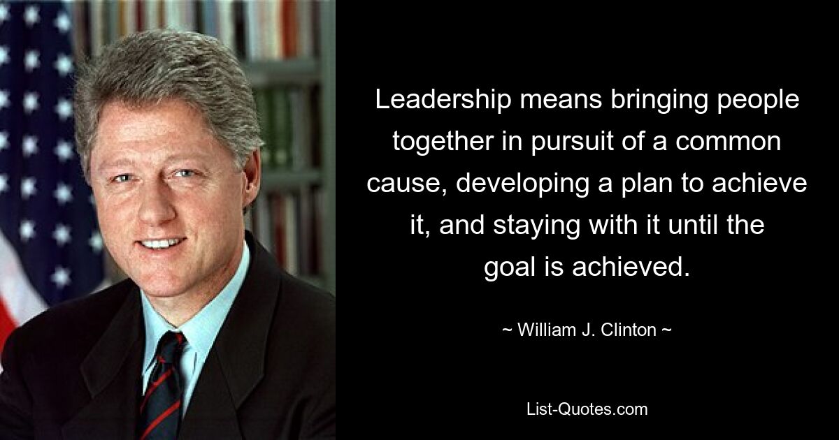 Leadership means bringing people together in pursuit of a common cause, developing a plan to achieve it, and staying with it until the goal is achieved. — © William J. Clinton