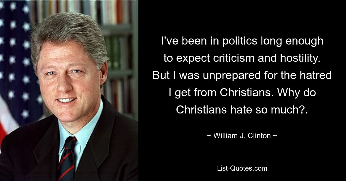 I've been in politics long enough to expect criticism and hostility. But I was unprepared for the hatred I get from Christians. Why do Christians hate so much?. — © William J. Clinton