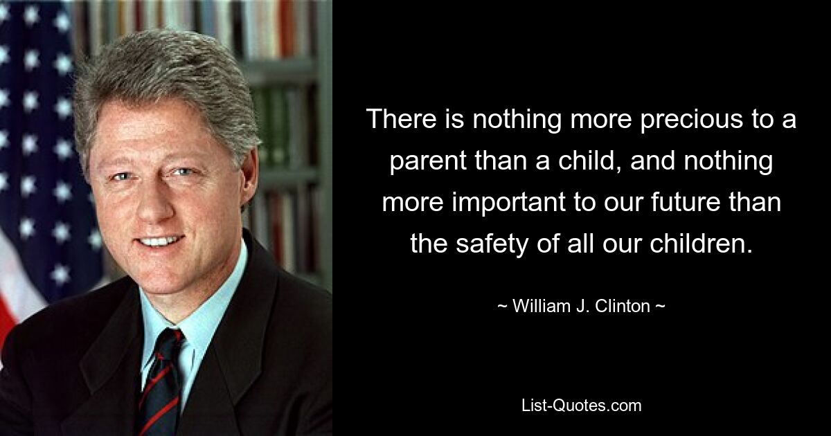 There is nothing more precious to a parent than a child, and nothing more important to our future than the safety of all our children. — © William J. Clinton