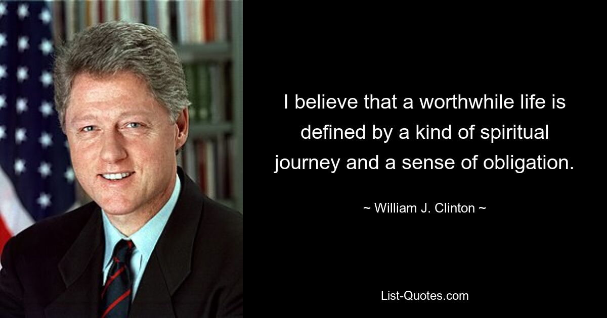 I believe that a worthwhile life is defined by a kind of spiritual journey and a sense of obligation. — © William J. Clinton