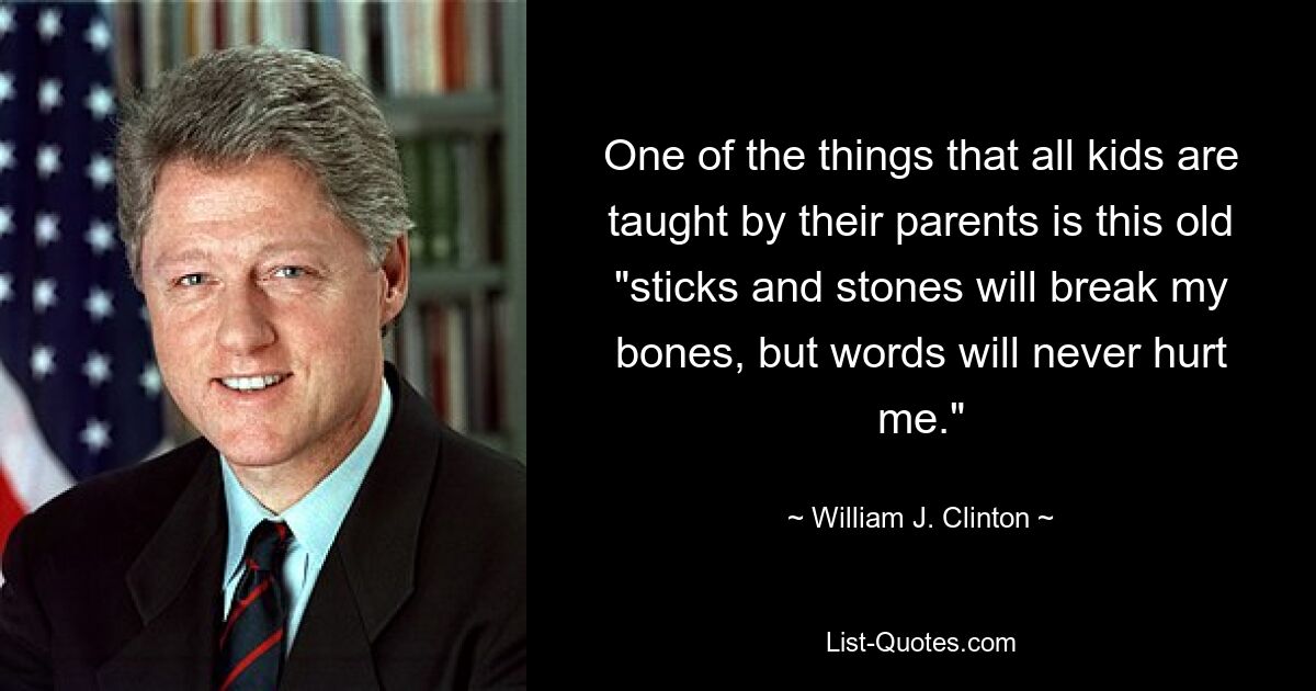 One of the things that all kids are taught by their parents is this old "sticks and stones will break my bones, but words will never hurt me." — © William J. Clinton