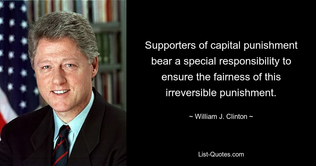 Supporters of capital punishment bear a special responsibility to ensure the fairness of this irreversible punishment. — © William J. Clinton