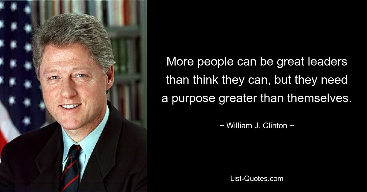 More people can be great leaders than think they can, but they need a purpose greater than themselves. — © William J. Clinton