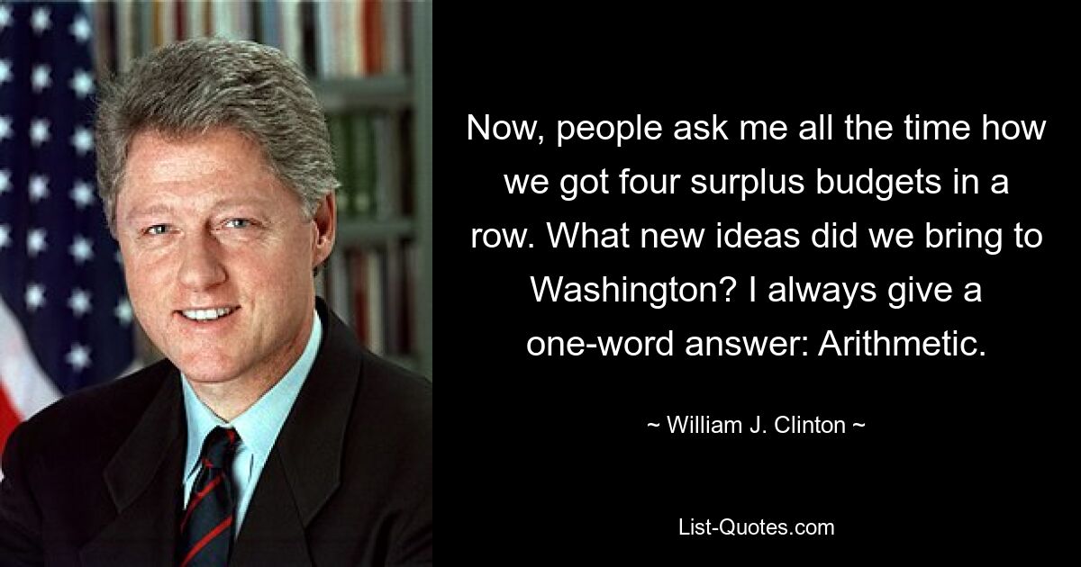 Now, people ask me all the time how we got four surplus budgets in a row. What new ideas did we bring to Washington? I always give a one-word answer: Arithmetic. — © William J. Clinton