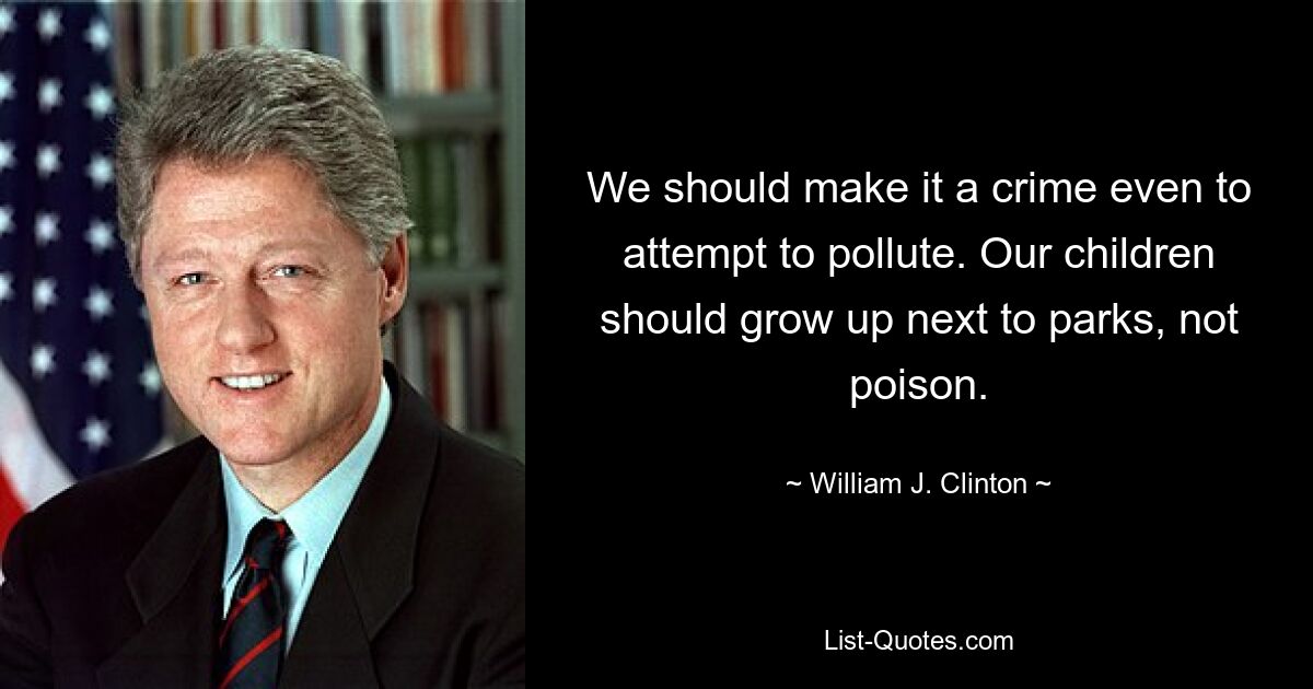 We should make it a crime even to attempt to pollute. Our children should grow up next to parks, not poison. — © William J. Clinton