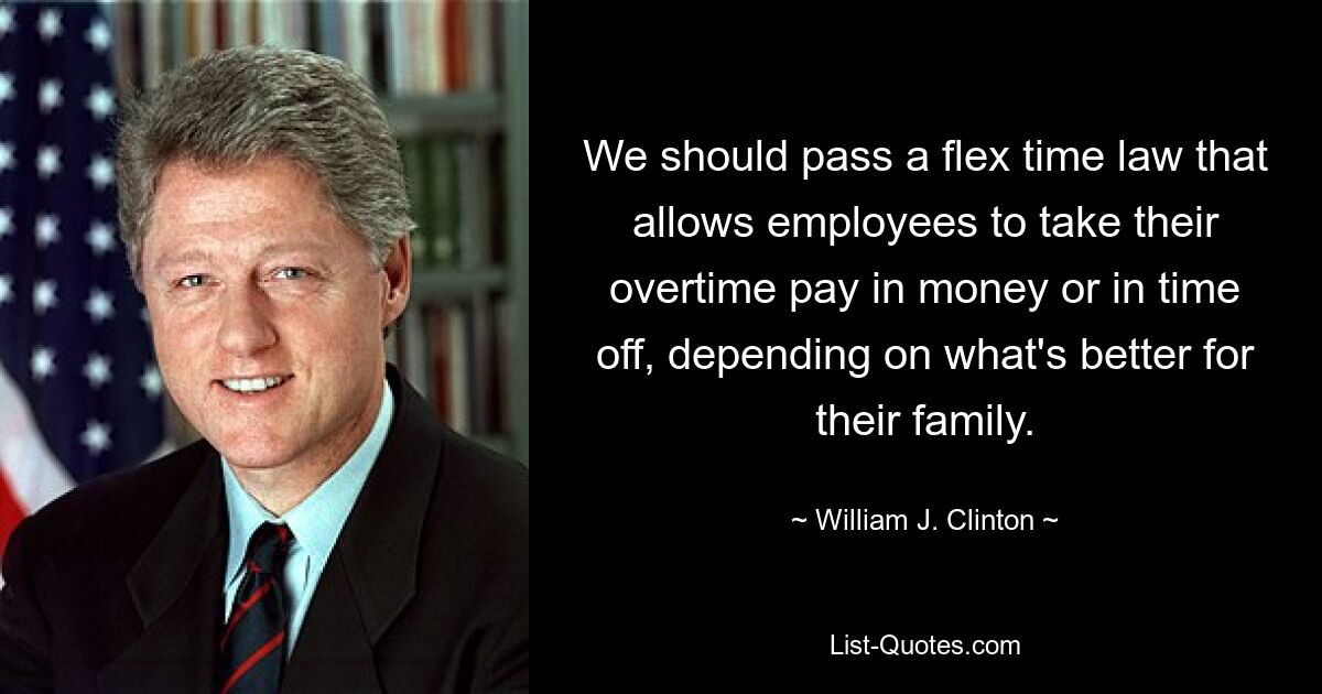 We should pass a flex time law that allows employees to take their overtime pay in money or in time off, depending on what's better for their family. — © William J. Clinton