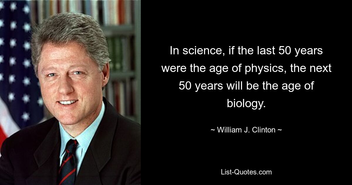 In science, if the last 50 years were the age of physics, the next 50 years will be the age of biology. — © William J. Clinton