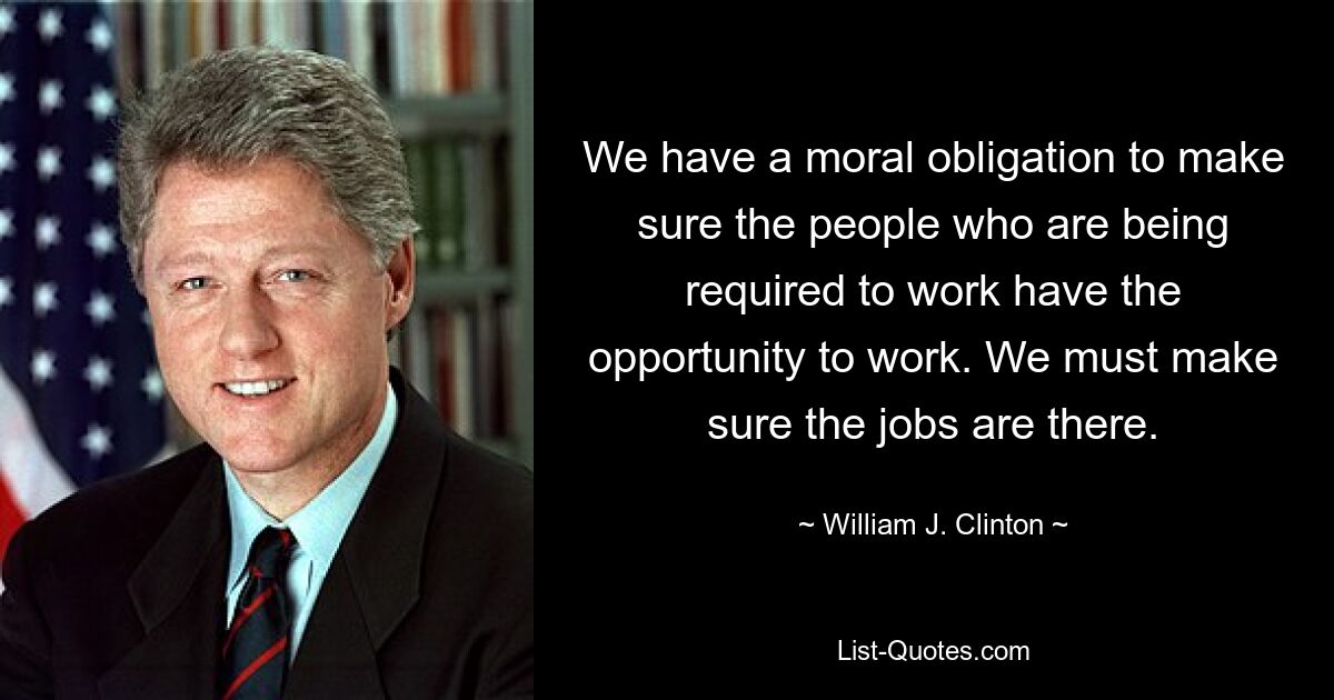 We have a moral obligation to make sure the people who are being required to work have the opportunity to work. We must make sure the jobs are there. — © William J. Clinton