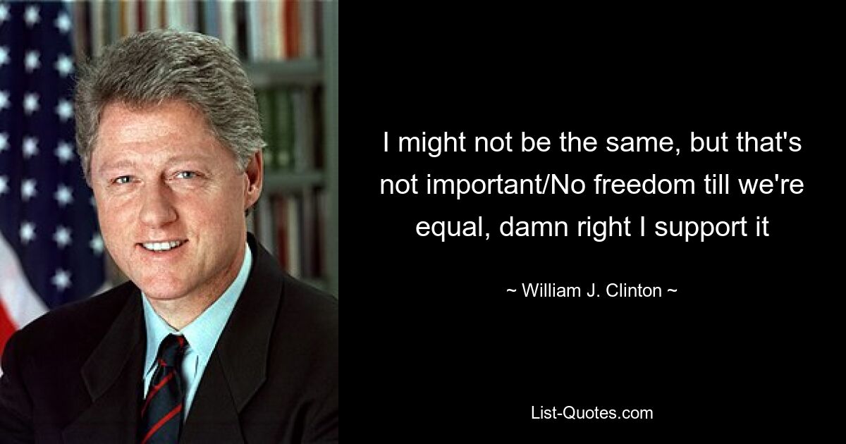 I might not be the same, but that's not important/No freedom till we're equal, damn right I support it — © William J. Clinton