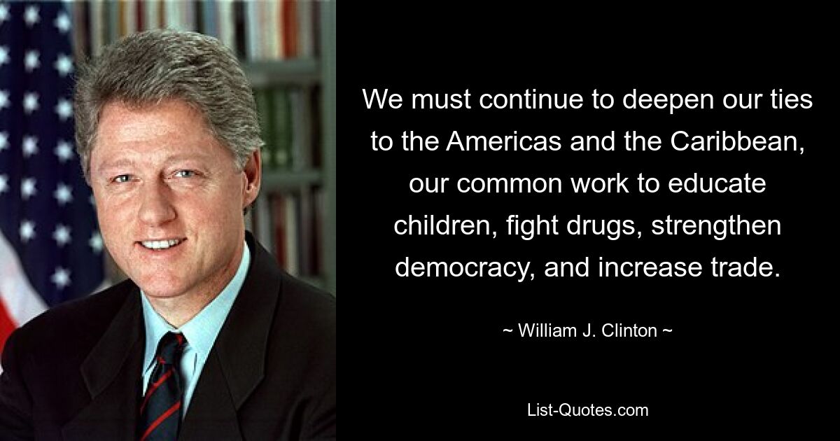 We must continue to deepen our ties to the Americas and the Caribbean, our common work to educate children, fight drugs, strengthen democracy, and increase trade. — © William J. Clinton