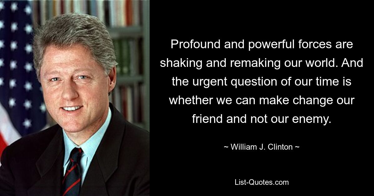 Profound and powerful forces are shaking and remaking our world. And the urgent question of our time is whether we can make change our friend and not our enemy. — © William J. Clinton