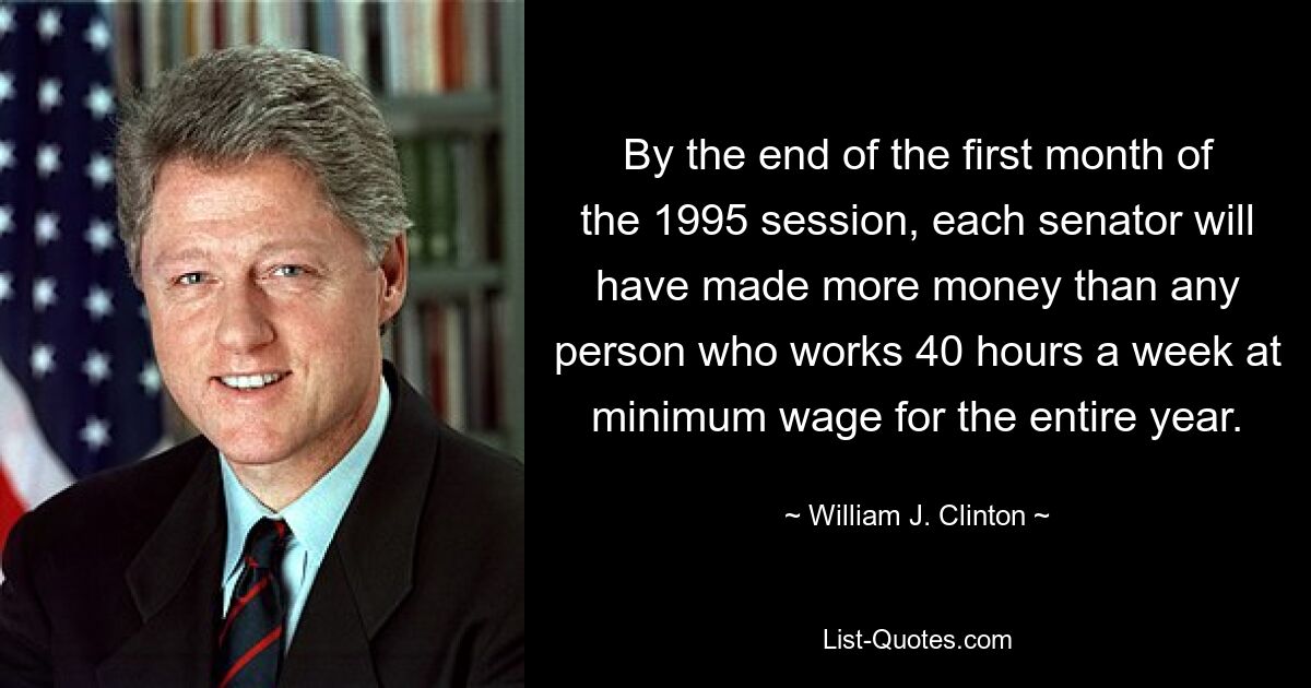 By the end of the first month of the 1995 session, each senator will have made more money than any person who works 40 hours a week at minimum wage for the entire year. — © William J. Clinton