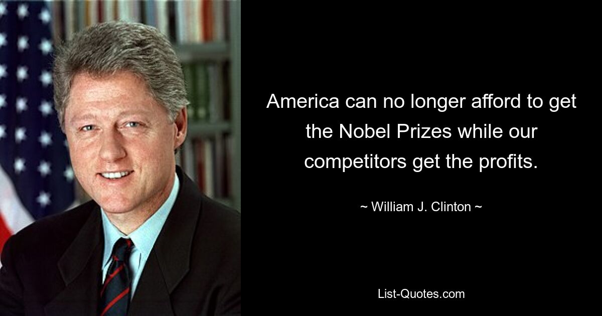 America can no longer afford to get the Nobel Prizes while our competitors get the profits. — © William J. Clinton