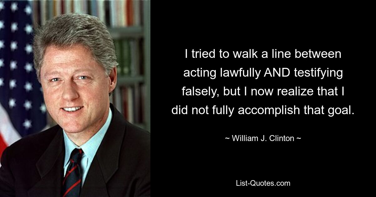 I tried to walk a line between acting lawfully AND testifying falsely, but I now realize that I did not fully accomplish that goal. — © William J. Clinton