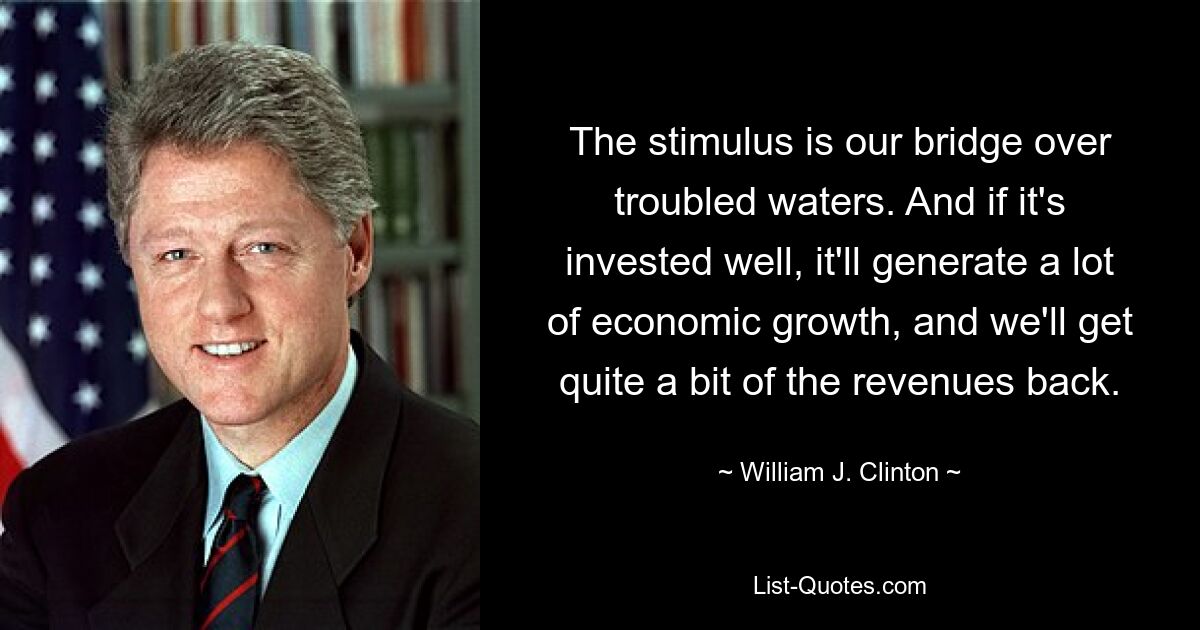 The stimulus is our bridge over troubled waters. And if it's invested well, it'll generate a lot of economic growth, and we'll get quite a bit of the revenues back. — © William J. Clinton