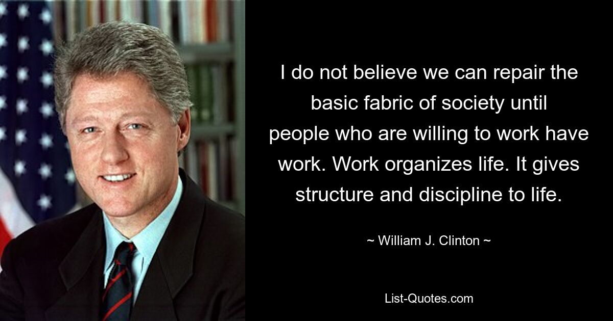 I do not believe we can repair the basic fabric of society until people who are willing to work have work. Work organizes life. It gives structure and discipline to life. — © William J. Clinton