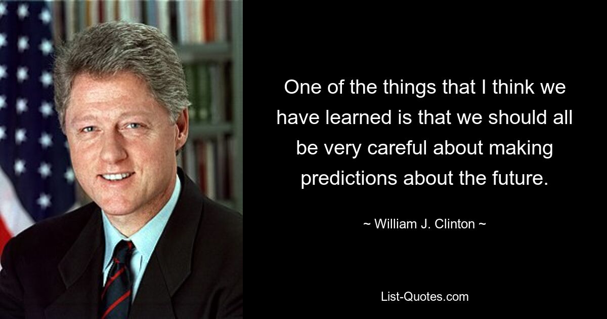 One of the things that I think we have learned is that we should all be very careful about making predictions about the future. — © William J. Clinton