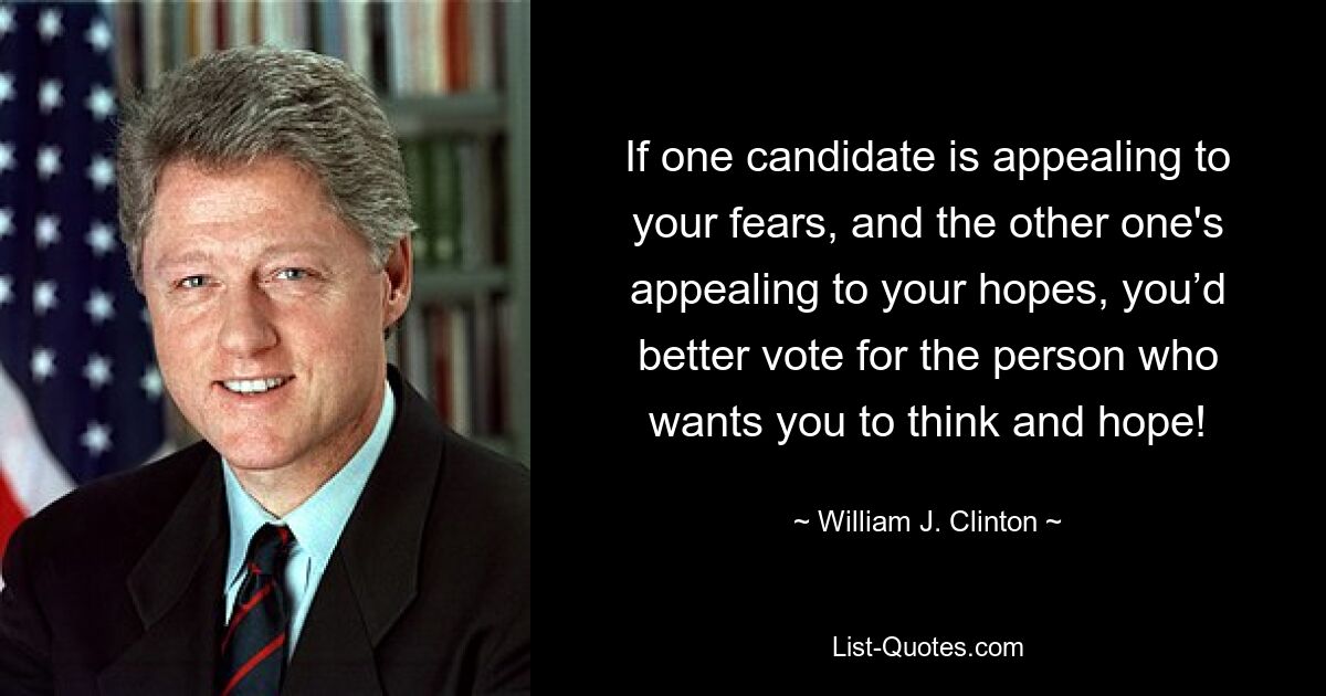 If one candidate is appealing to your fears, and the other one's appealing to your hopes, you’d better vote for the person who wants you to think and hope! — © William J. Clinton