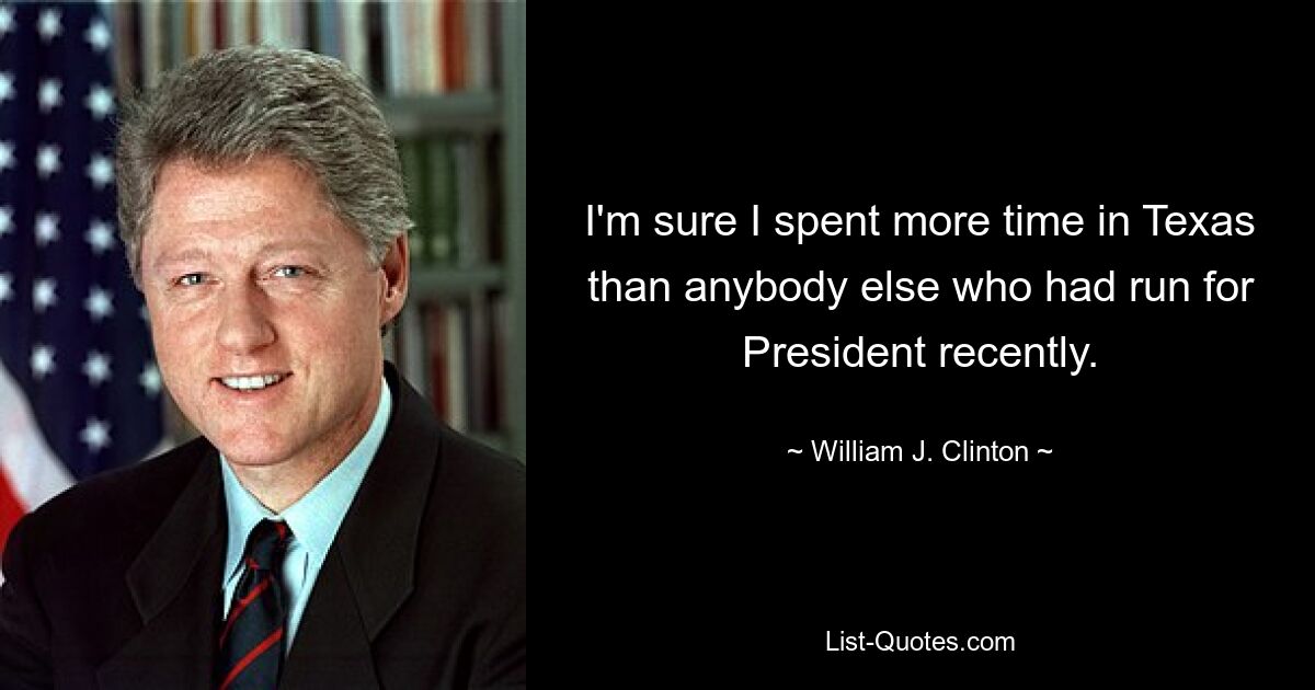 I'm sure I spent more time in Texas than anybody else who had run for President recently. — © William J. Clinton