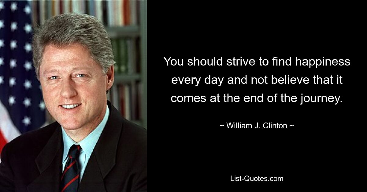 You should strive to find happiness every day and not believe that it comes at the end of the journey. — © William J. Clinton