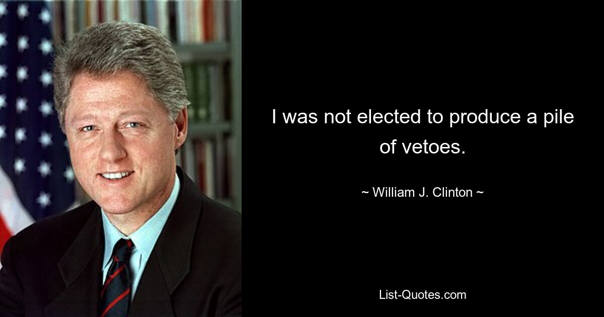 I was not elected to produce a pile of vetoes. — © William J. Clinton