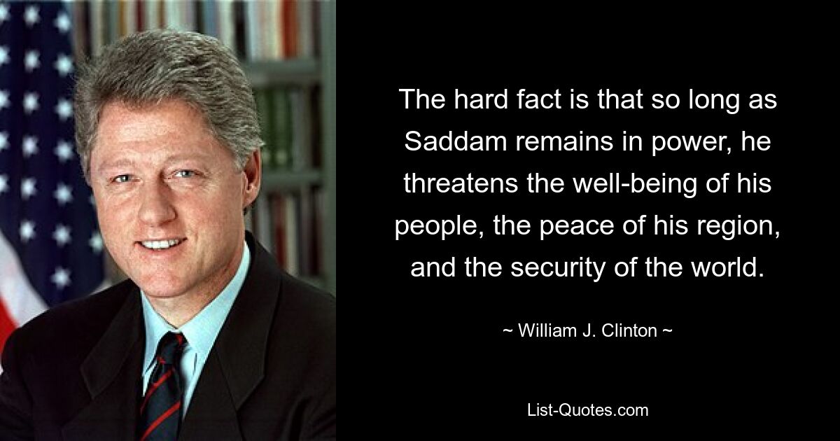 The hard fact is that so long as Saddam remains in power, he threatens the well-being of his people, the peace of his region, and the security of the world. — © William J. Clinton