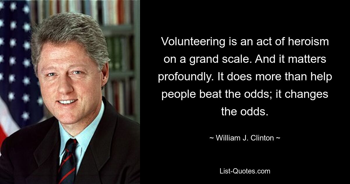 Volunteering is an act of heroism on a grand scale. And it matters profoundly. It does more than help people beat the odds; it changes the odds. — © William J. Clinton