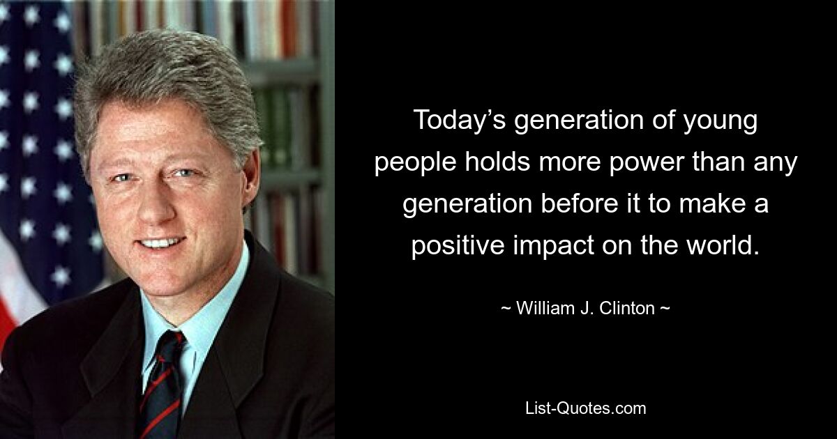 Today’s generation of young people holds more power than any generation before it to make a positive impact on the world. — © William J. Clinton