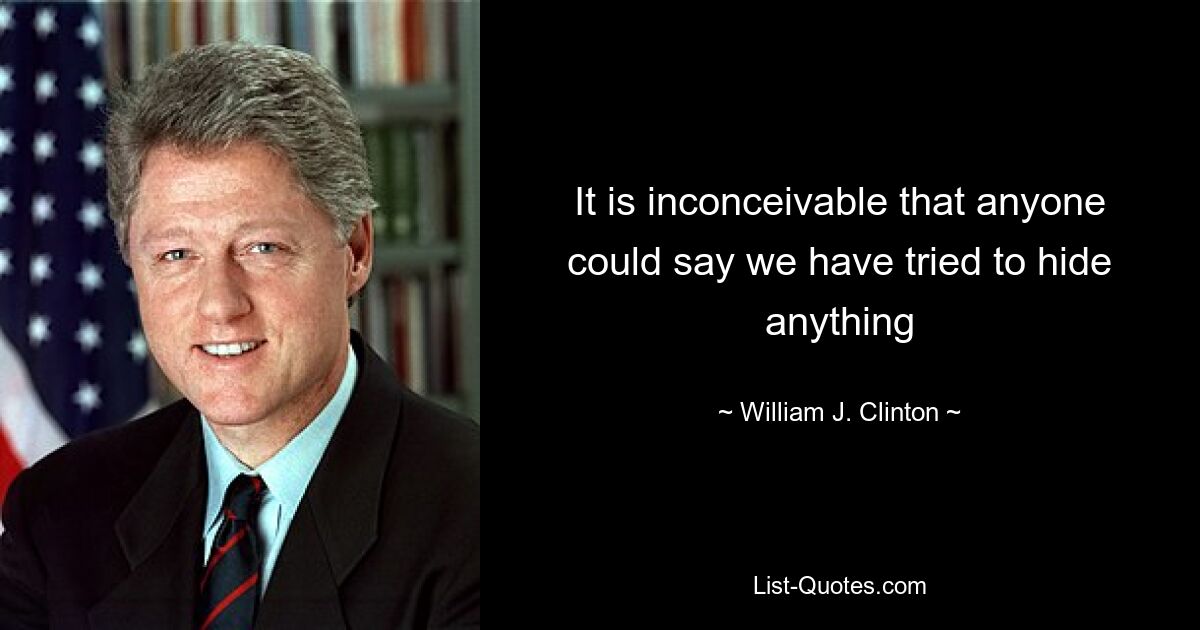 It is inconceivable that anyone could say we have tried to hide anything — © William J. Clinton