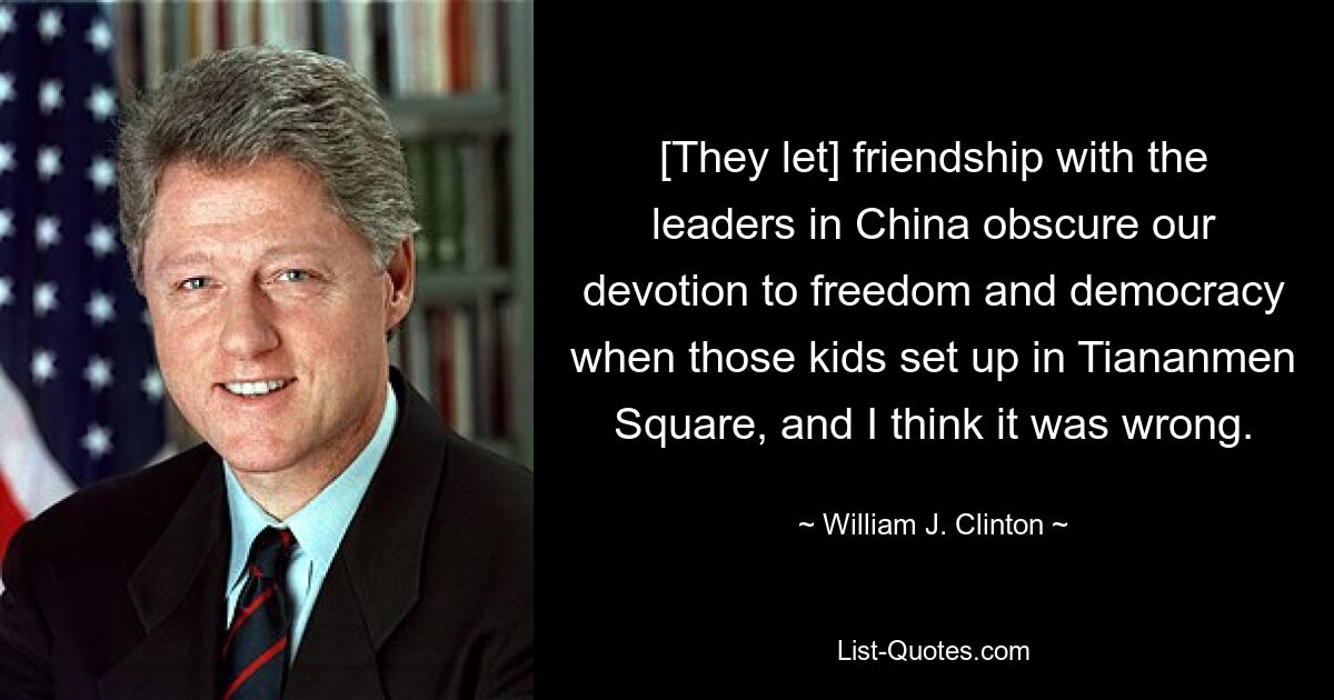 [They let] friendship with the leaders in China obscure our devotion to freedom and democracy when those kids set up in Tiananmen Square, and I think it was wrong. — © William J. Clinton