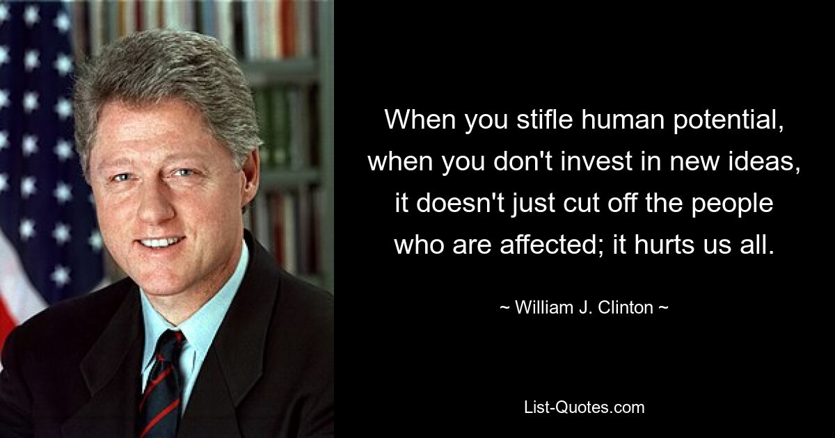 When you stifle human potential, when you don't invest in new ideas, it doesn't just cut off the people who are affected; it hurts us all. — © William J. Clinton