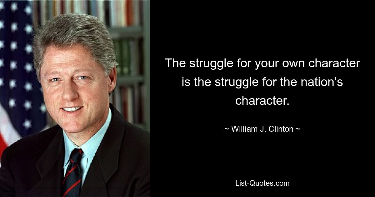 The struggle for your own character is the struggle for the nation's character. — © William J. Clinton