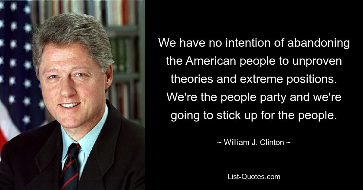 We have no intention of abandoning the American people to unproven theories and extreme positions. We're the people party and we're going to stick up for the people. — © William J. Clinton