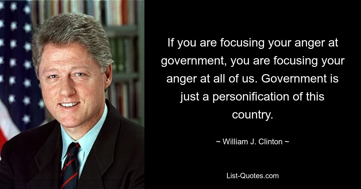 If you are focusing your anger at government, you are focusing your anger at all of us. Government is just a personification of this country. — © William J. Clinton