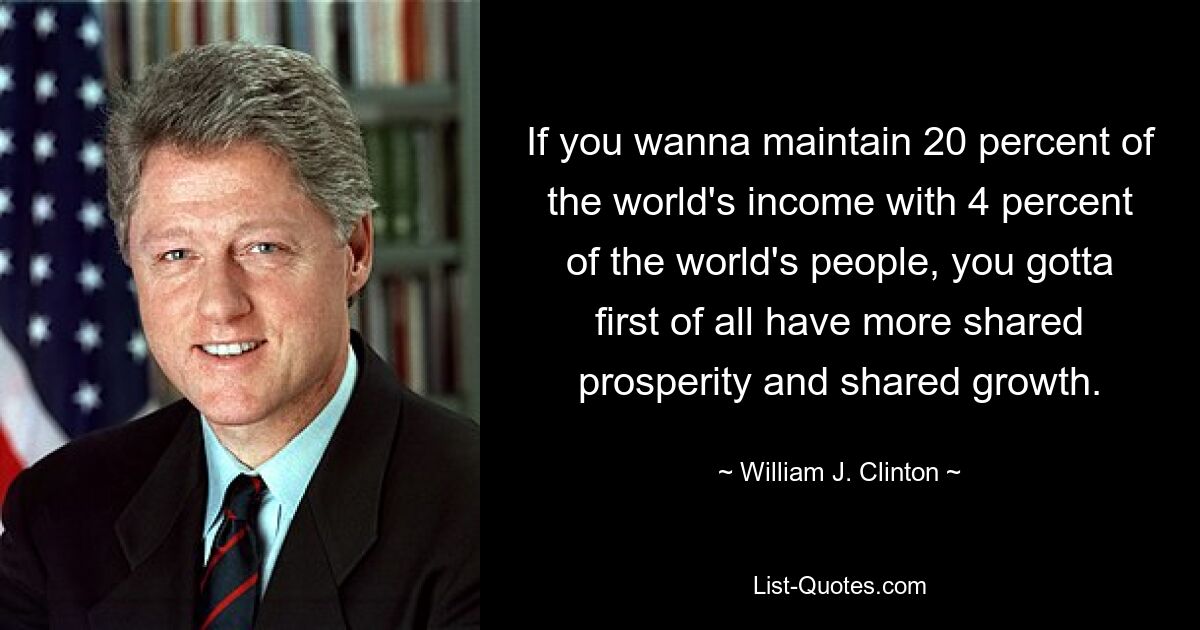 If you wanna maintain 20 percent of the world's income with 4 percent of the world's people, you gotta first of all have more shared prosperity and shared growth. — © William J. Clinton