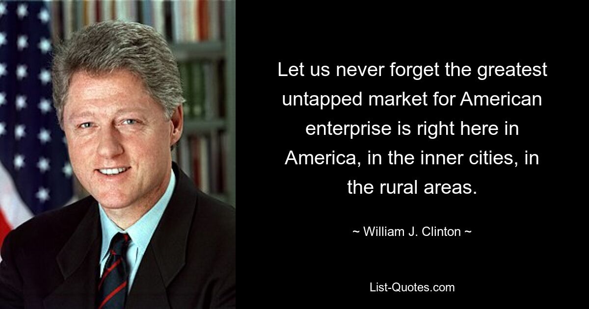 Vergessen wir nie, dass der größte unerschlossene Markt für amerikanische Unternehmen genau hier in Amerika liegt, in den Innenstädten, in den ländlichen Gebieten. — © William J. Clinton