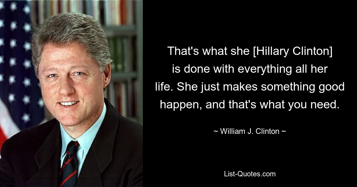 That's what she [Hillary Clinton] is done with everything all her life. She just makes something good happen, and that's what you need. — © William J. Clinton